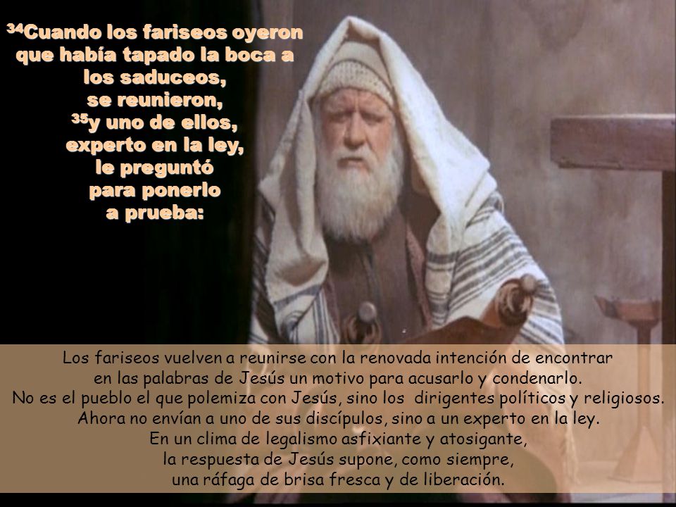 34Cuando los fariseos oyeron que había tapado la boca a los saduceos, se reunieron, 35y uno de ellos, experto en la ley, le preguntó para ponerlo a prueba: