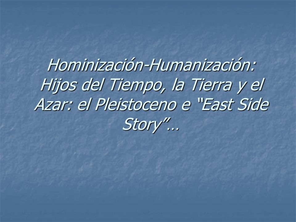 Hominización-Humanización: Hijos del Tiempo, la Tierra y el Azar: el Pleistoceno e East Side Story …
