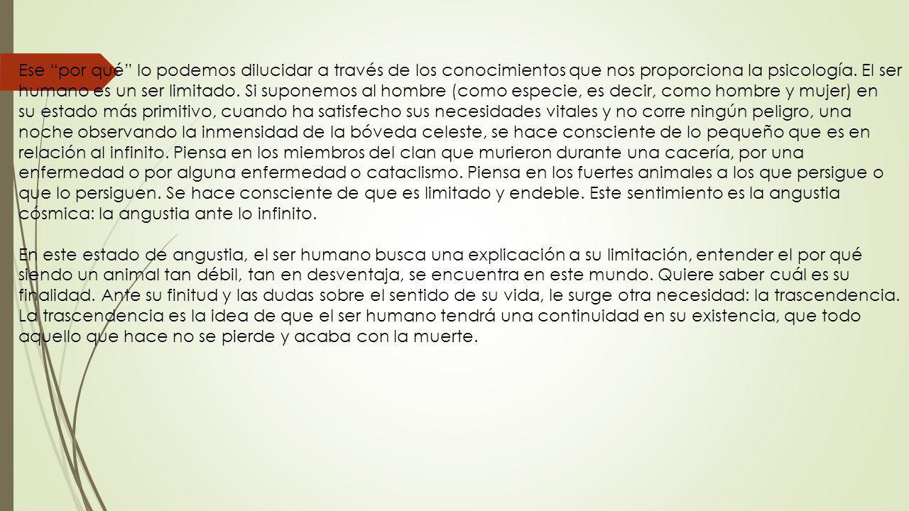Ese por qué lo podemos dilucidar a través de los conocimientos que nos proporciona la psicología. El ser humano es un ser limitado. Si suponemos al hombre (como especie, es decir, como hombre y mujer) en su estado más primitivo, cuando ha satisfecho sus necesidades vitales y no corre ningún peligro, una noche observando la inmensidad de la bóveda celeste, se hace consciente de lo pequeño que es en relación al infinito. Piensa en los miembros del clan que murieron durante una cacería, por una enfermedad o por alguna enfermedad o cataclismo. Piensa en los fuertes animales a los que persigue o que lo persiguen. Se hace consciente de que es limitado y endeble. Este sentimiento es la angustia cósmica: la angustia ante lo infinito.
