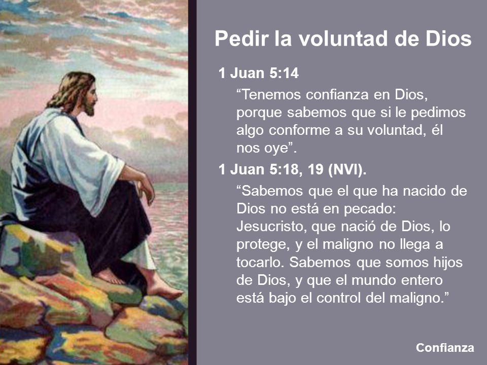1 Juan 5:14 Tenemos confianza en Dios, porque sabemos que si le pedimos algo conforme a su voluntad, él nos oye . 1 Juan 5:18, 19 (NVI). Sabemos que el que ha nacido de Dios no está en pecado: Jesucristo, que nació de Dios, lo protege, y el maligno no llega a tocarlo. Sabemos que somos hijos de Dios, y que el mundo entero está bajo el control del maligno.
