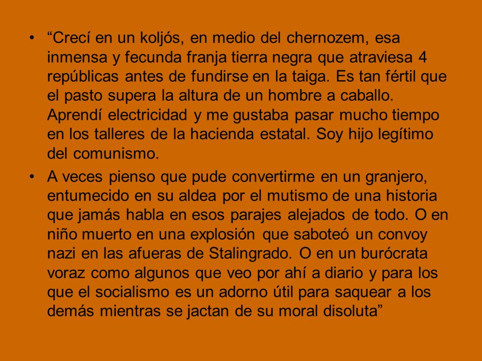 Crecí en un koljós, en medio del chernozem, esa inmensa y fecunda franja tierra negra que atraviesa 4 repúblicas antes de fundirse en la taiga. Es tan fértil que el pasto supera la altura de un hombre a caballo. Aprendí electricidad y me gustaba pasar mucho tiempo en los talleres de la hacienda estatal. Soy hijo legítimo del comunismo.