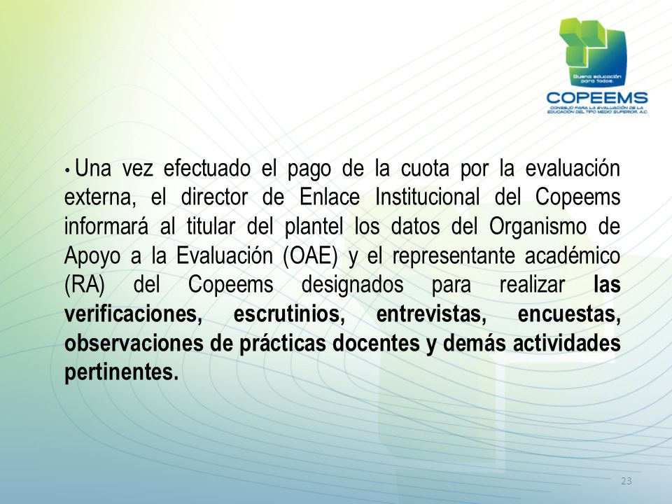 Una vez efectuado el pago de la cuota por la evaluación externa, el director de Enlace Institucional del Copeems informará al titular del plantel los datos del Organismo de Apoyo a la Evaluación (OAE) y el representante académico (RA) del Copeems designados para realizar las verificaciones, escrutinios, entrevistas, encuestas, observaciones de prácticas docentes y demás actividades pertinentes.