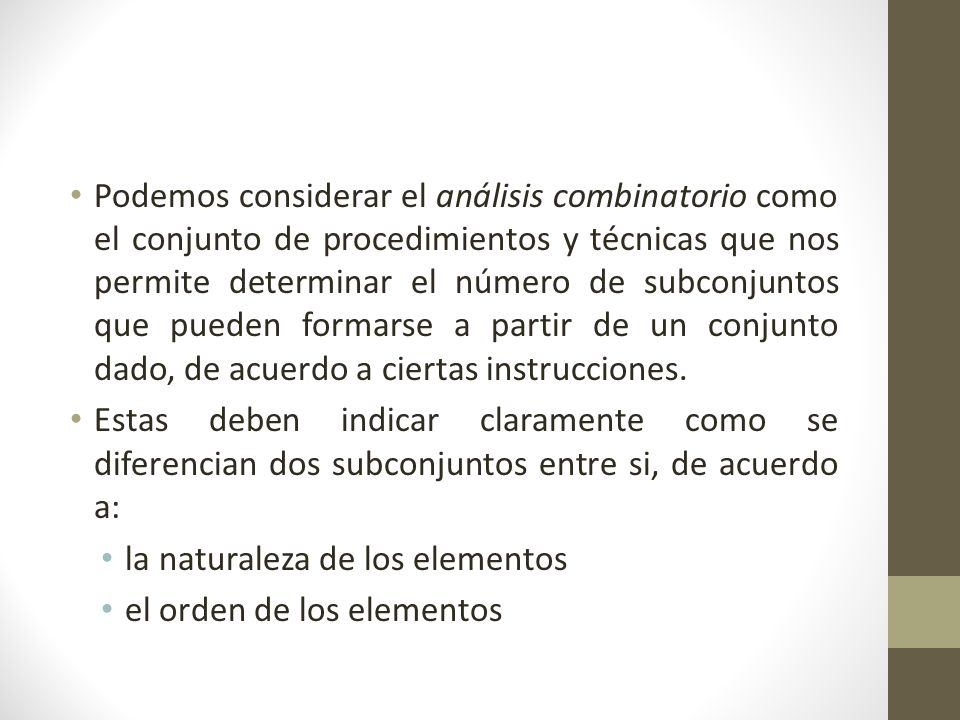Podemos considerar el análisis combinatorio como el conjunto de procedimientos y técnicas que nos permite determinar el número de subconjuntos que pueden formarse a partir de un conjunto dado, de acuerdo a ciertas instrucciones.