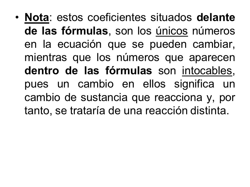Nota: estos coeficientes situados delante de las fórmulas, son los únicos números en la ecuación que se pueden cambiar, mientras que los números que aparecen dentro de las fórmulas son intocables, pues un cambio en ellos significa un cambio de sustancia que reacciona y, por tanto, se trataría de una reacción distinta.
