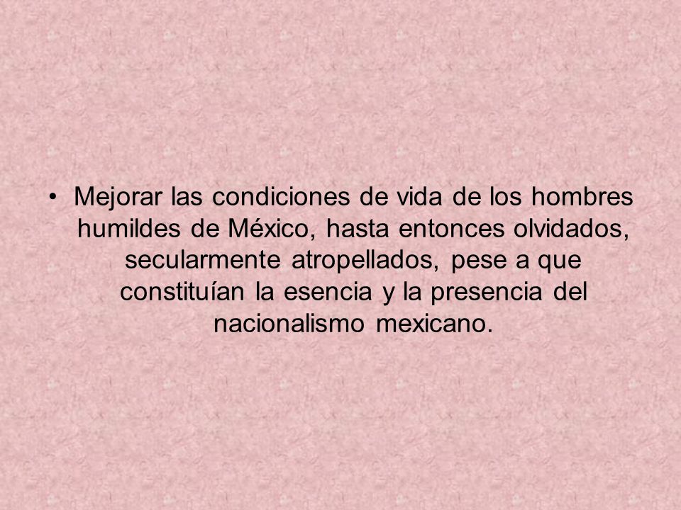 Mejorar las condiciones de vida de los hombres humildes de México, hasta entonces olvidados, secularmente atropellados, pese a que constituían la esencia y la presencia del nacionalismo mexicano.