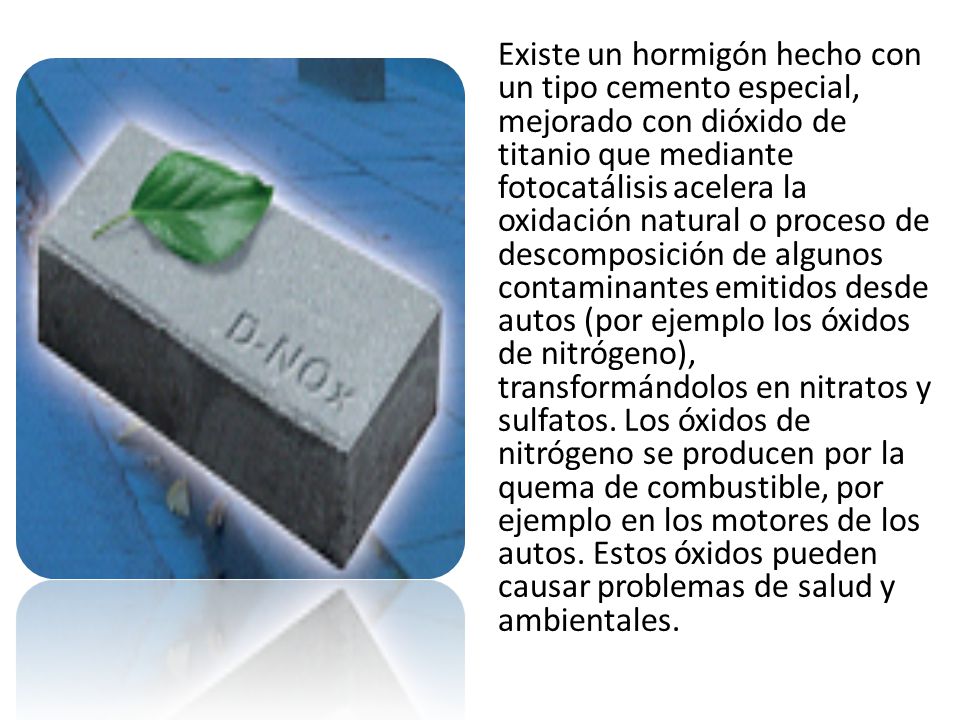 Existe un hormigón hecho con un tipo cemento especial, mejorado con dióxido de titanio que mediante fotocatálisis acelera la oxidación natural o proceso de descomposición de algunos contaminantes emitidos desde autos (por ejemplo los óxidos de nitrógeno), transformándolos en nitratos y sulfatos.