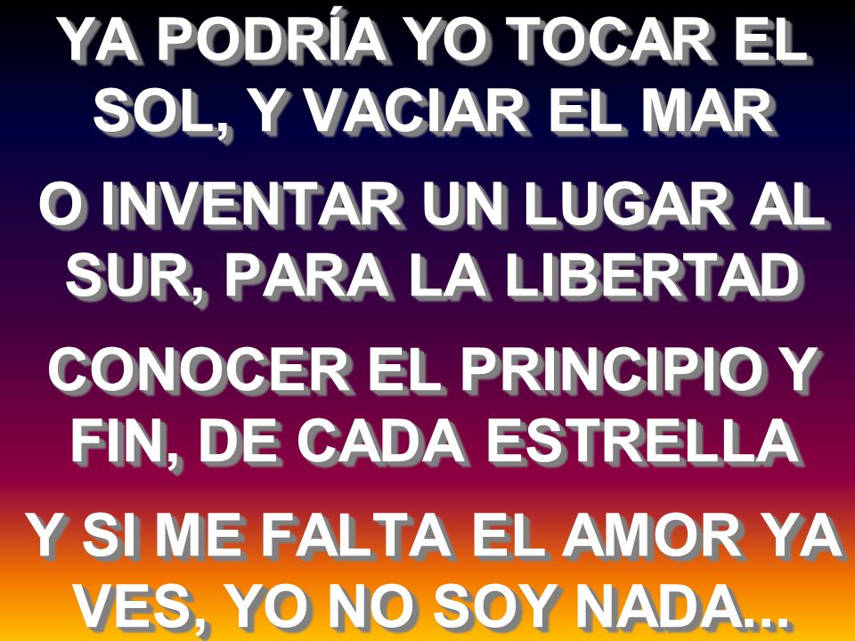 YA PODRÍA YO TOCAR EL SOL, Y VACIAR EL MAR O INVENTAR UN LUGAR AL SUR, PARA LA LIBERTAD CONOCER EL PRINCIPIO Y FIN, DE CADA ESTRELLA Y SI ME FALTA EL AMOR YA VES, YO NO SOY NADA...