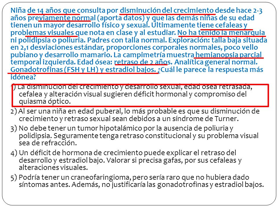 Niña de 14 años que consulta por disminución del crecimiento desde hace 2-3 años previamente normal (aporta datos) y que las demás niñas de su edad tienen un mayor desarrollo físico y sexual.