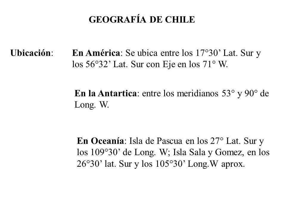 GEOGRAFÍA DE CHILE Ubicación: En América: Se ubica entre los 17°30’ Lat. Sur y los 56°32’ Lat. Sur con Eje en los 71° W.