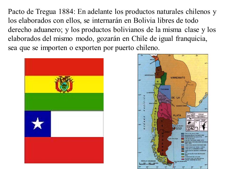 Pacto de Tregua 1884: En adelante los productos naturales chilenos y los elaborados con ellos, se internarán en Bolivia libres de todo derecho aduanero; y los productos bolivianos de la misma clase y los elaborados del mismo modo, gozarán en Chile de igual franquicia, sea que se importen o exporten por puerto chileno.