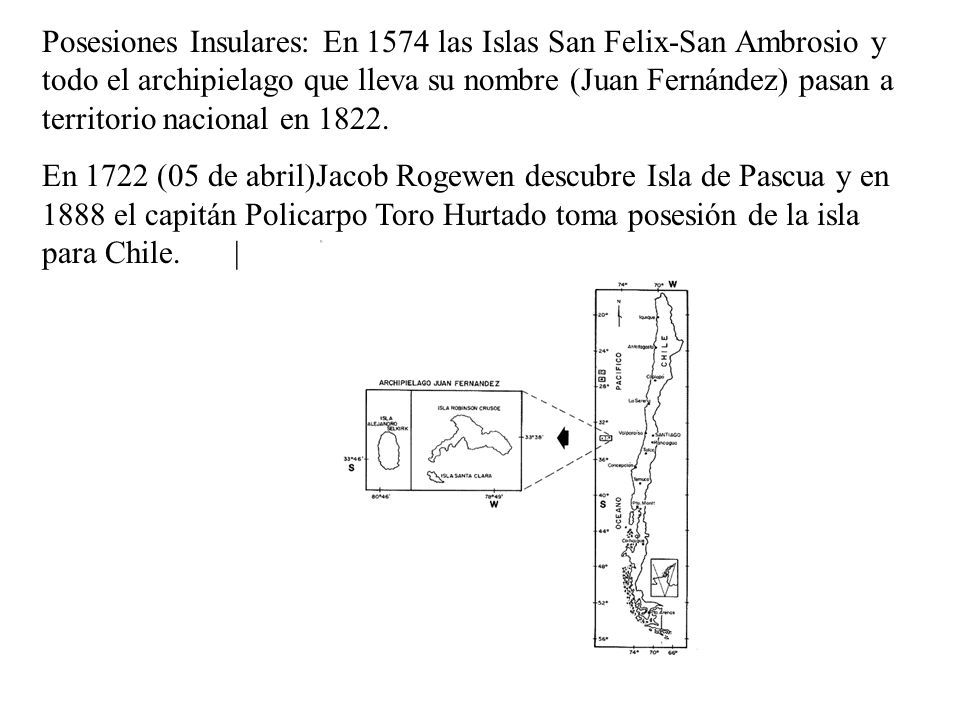 Posesiones Insulares: En 1574 las Islas San Felix-San Ambrosio y todo el archipielago que lleva su nombre (Juan Fernández) pasan a territorio nacional en 1822.