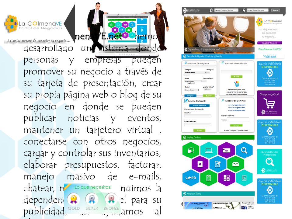En LAcolmenaVE.net hemos desarrollado un sistema donde personas y empresas pueden promover su negocio a través de su tarjeta de presentación, crear su propia página web o blog de su negocio en donde se pueden publicar noticias y eventos, mantener un tarjetero virtual , conectarse con otros negocios, cargar y controlar sus inventarios, elaborar presupuestos, facturar, manejo masivo de  s, chatear, mientras disminuimos la dependencia en el papel para su publicidad, así ayudamos al planeta a mantenerse verde…