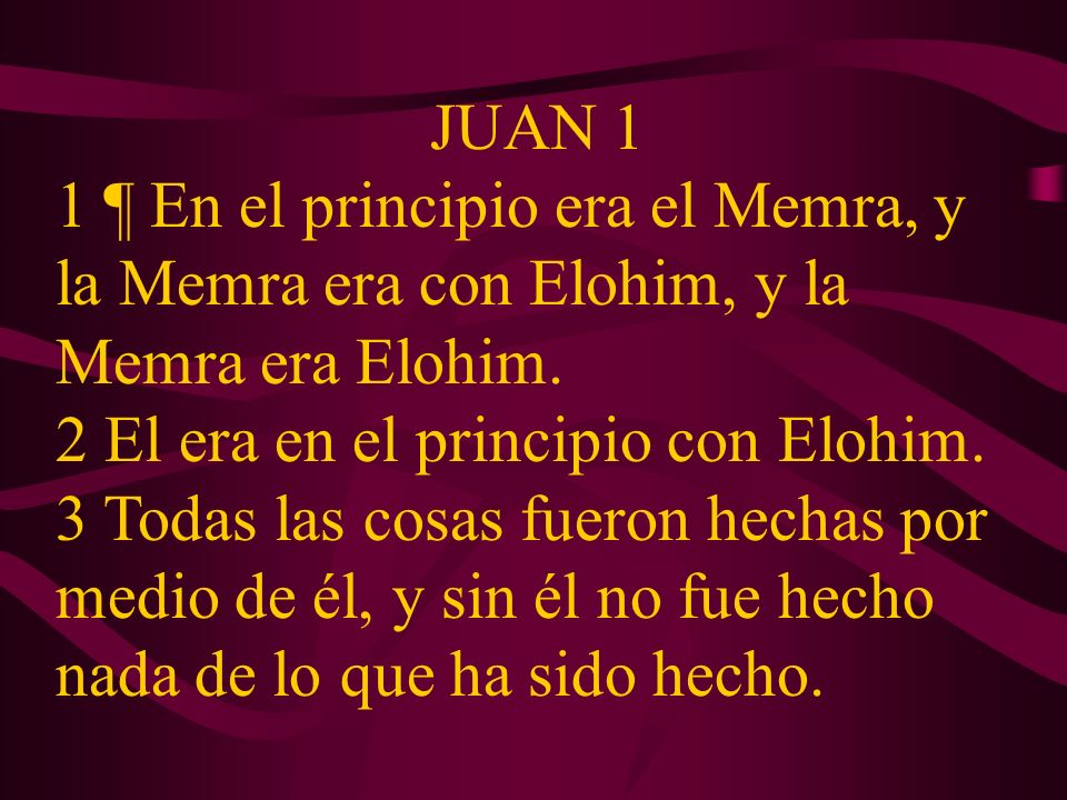 JUAN 1 1 ¶ En el principio era el Memra, y la Memra era con Elohim, y la Memra era Elohim. 2 El era en el principio con Elohim.