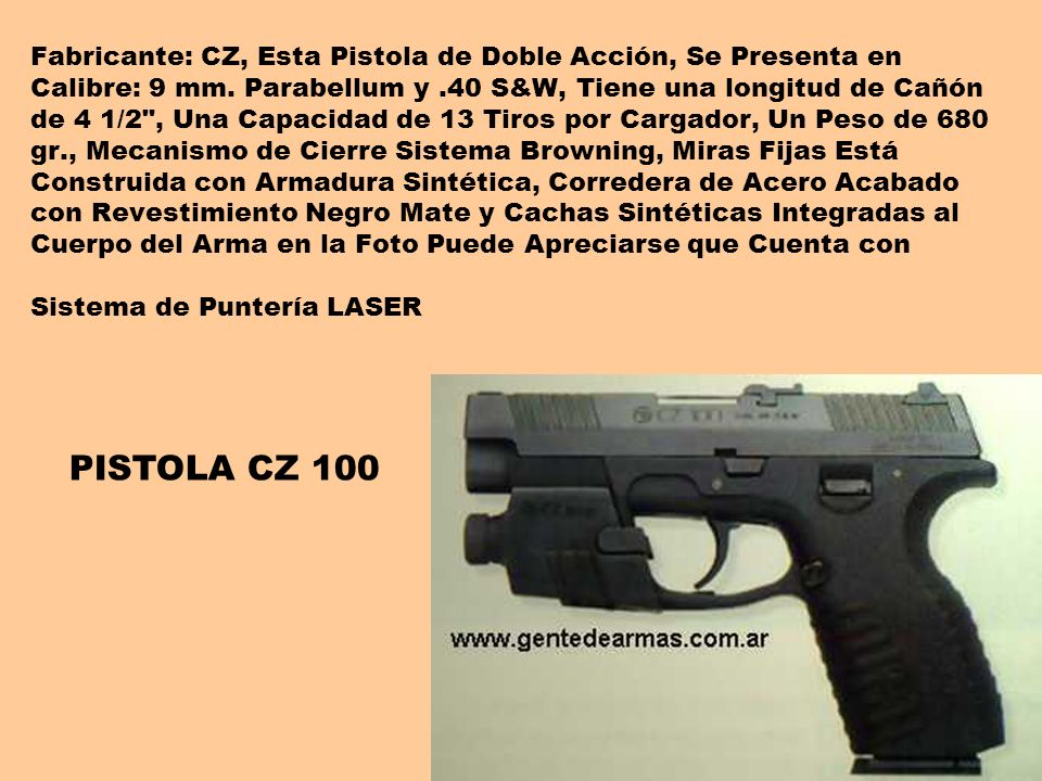 Fabricante: CZ, Esta Pistola de Doble Acción, Se Presenta en Calibre: 9 mm. Parabellum y .40 S&W, Tiene una longitud de Cañón de 4 1/2 , Una Capacidad de 13 Tiros por Cargador, Un Peso de 680 gr., Mecanismo de Cierre Sistema Browning, Miras Fijas Está Construida con Armadura Sintética, Corredera de Acero Acabado con Revestimiento Negro Mate y Cachas Sintéticas Integradas al Cuerpo del Arma en la Foto Puede Apreciarse que Cuenta con Sistema de Puntería LASER