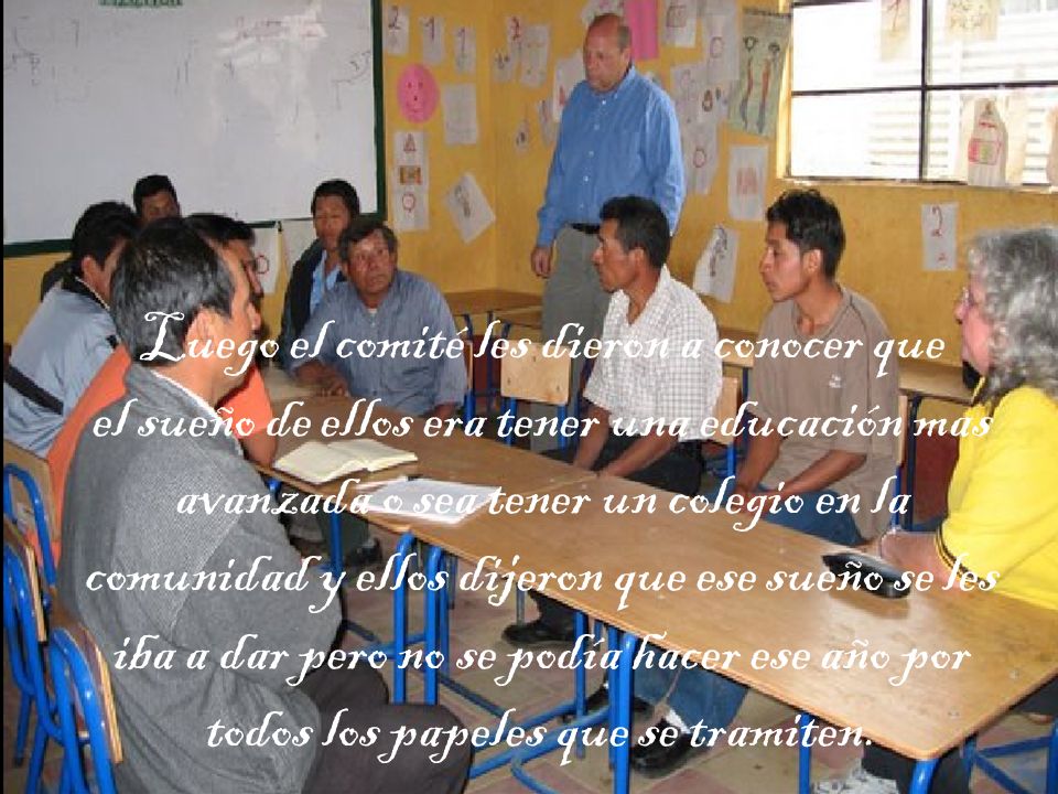 Luego el comité les dieron a conocer que el sueño de ellos era tener una educación mas avanzada o sea tener un colegio en la comunidad y ellos dijeron que ese sueño se les iba a dar pero no se podía hacer ese año por todos los papeles que se tramiten.