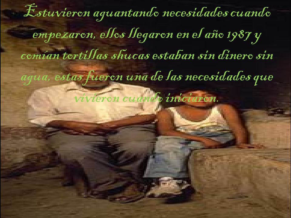 Estuvieron aguantando necesidades cuando empezaron, ellos llegaron en el año 1987 y comían tortillas shucas estaban sin dinero sin agua, estas fueron una de las necesidades que vivieron cuando iniciaron.