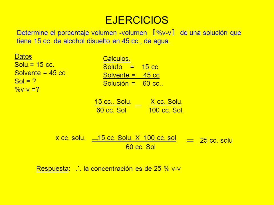 EJERCICIOS Determine el porcentaje volumen -volumen 〚%v-v〛 de una solución que tiene 15 cc. de alcohol disuelto en 45 cc., de agua.