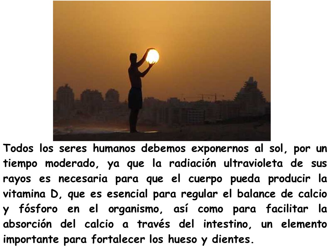 Todos los seres humanos debemos exponernos al sol, por un tiempo moderado, ya que la radiación ultravioleta de sus rayos es necesaria para que el cuerpo pueda producir la vitamina D, que es esencial para regular el balance de calcio y fósforo en el organismo, así como para facilitar la absorción del calcio a través del intestino, un elemento importante para fortalecer los hueso y dientes.
