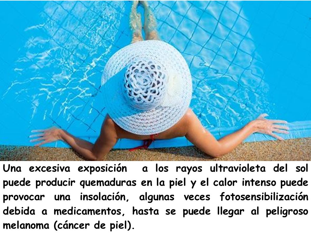 Una excesiva exposición a los rayos ultravioleta del sol puede producir quemaduras en la piel y el calor intenso puede provocar una insolación, algunas veces fotosensibilización debida a medicamentos, hasta se puede llegar al peligroso melanoma (cáncer de piel).