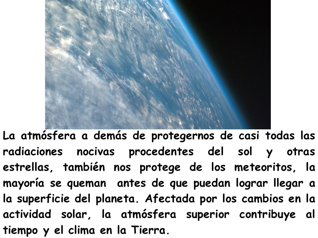 La atmósfera a demás de protegernos de casi todas las radiaciones nocivas procedentes del sol y otras estrellas, también nos protege de los meteoritos, la mayoría se queman antes de que puedan lograr llegar a la superficie del planeta.