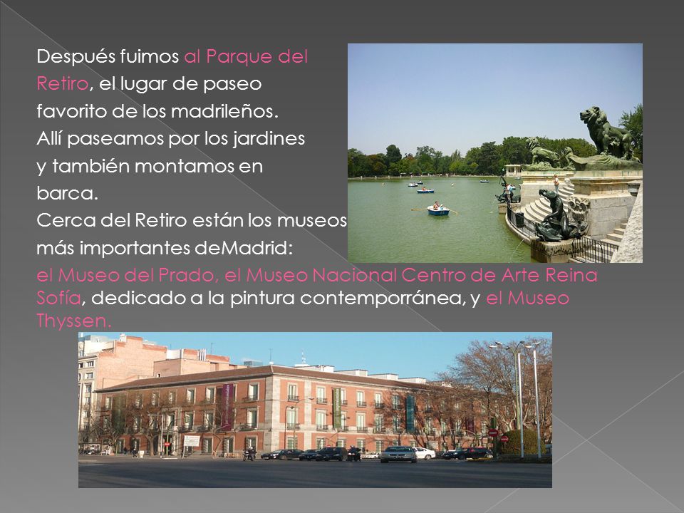 Después fuimos al Parque del Retiro, el lugar de paseo favorito de los madrileños. Allí paseamos por los jardines y también montamos en barca. Cerca del Retiro están los museos más importantes deMadrid: el Museo del Prado, el Museo Nacional Centro de Arte Reina Sofía, dedicado a la pintura contemporránea, y el Museo Thyssen.