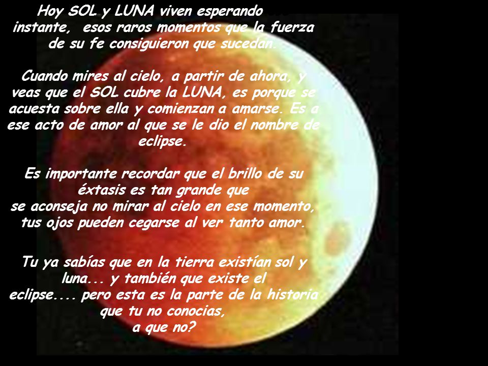 Hoy SOL y LUNA viven esperando ese instante, esos raros momentos que la fuerza de su fe consiguieron que sucedan. Cuando mires al cielo, a partir de ahora, y veas que el SOL cubre la LUNA, es porque se acuesta sobre ella y comienzan a amarse. Es a ese acto de amor al que se le dio el nombre de eclipse. Es importante recordar que el brillo de su éxtasis es tan grande que se aconseja no mirar al cielo en ese momento, tus ojos pueden cegarse al ver tanto amor.