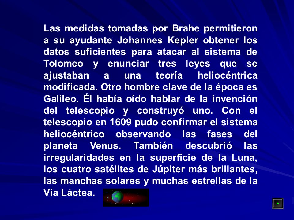 Las medidas tomadas por Brahe permitieron a su ayudante Johannes Kepler obtener los datos suficientes para atacar al sistema de Tolomeo y enunciar tres leyes que se ajustaban a una teoría heliocéntrica modificada.