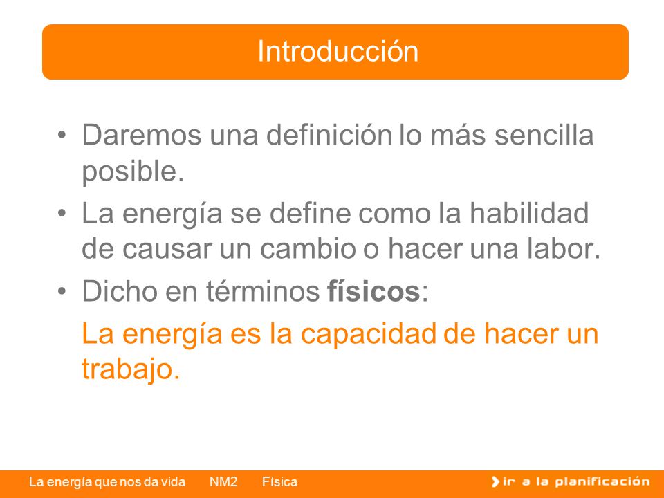 Introducción Daremos una definición lo más sencilla posible. La energía se define como la habilidad de causar un cambio o hacer una labor.