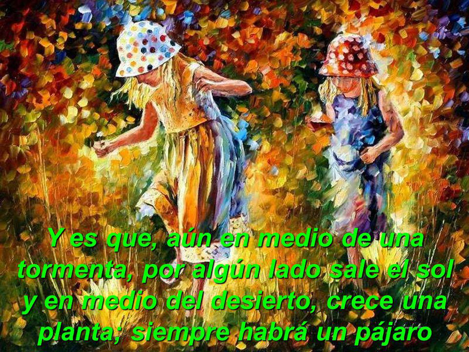 Y es que, aún en medio de una tormenta, por algún lado sale el sol y en medio del desierto, crece una planta; siempre habrá un pájaro que nos cante, un niño que nos sonría y una mariposa que nos brinde su belleza…