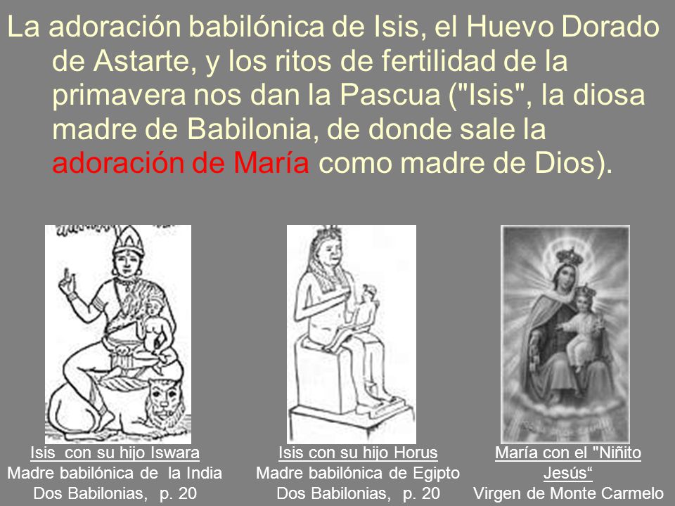 La adoración babilónica de Isis, el Huevo Dorado de Astarte, y los ritos de fertilidad de la primavera nos dan la Pascua ( Isis , la diosa madre de Babilonia, de donde sale la adoración de María como madre de Dios).