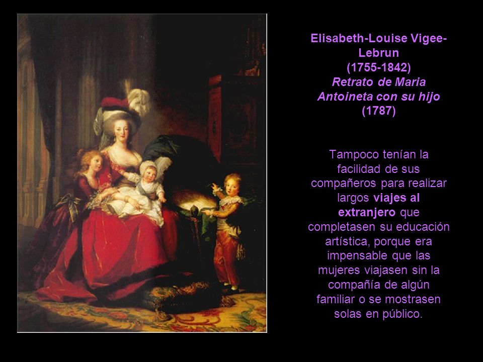 Elisabeth-Louise Vigee-Lebrun ( ) Retrato de Maria Antoineta con su hijo (1787) Tampoco tenían la facilidad de sus compañeros para realizar largos viajes al extranjero que completasen su educación artística, porque era impensable que las mujeres viajasen sin la compañía de algún familiar o se mostrasen solas en público.