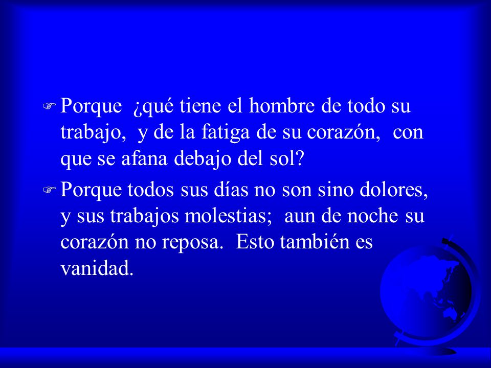 Porque ¿qué tiene el hombre de todo su trabajo, y de la fatiga de su corazón, con que se afana debajo del sol