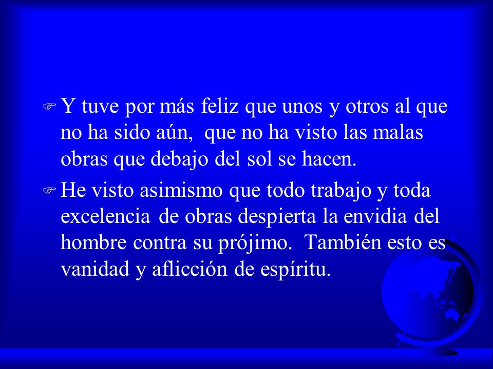 Y tuve por más feliz que unos y otros al que no ha sido aún, que no ha visto las malas obras que debajo del sol se hacen.