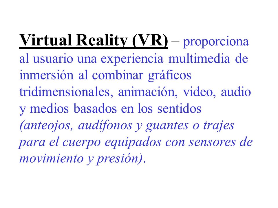 Virtual Reality (VR) – proporciona al usuario una experiencia multimedia de inmersión al combinar gráficos tridimensionales, animación, video, audio y medios basados en los sentidos (anteojos, audífonos y guantes o trajes para el cuerpo equipados con sensores de movimiento y presión).