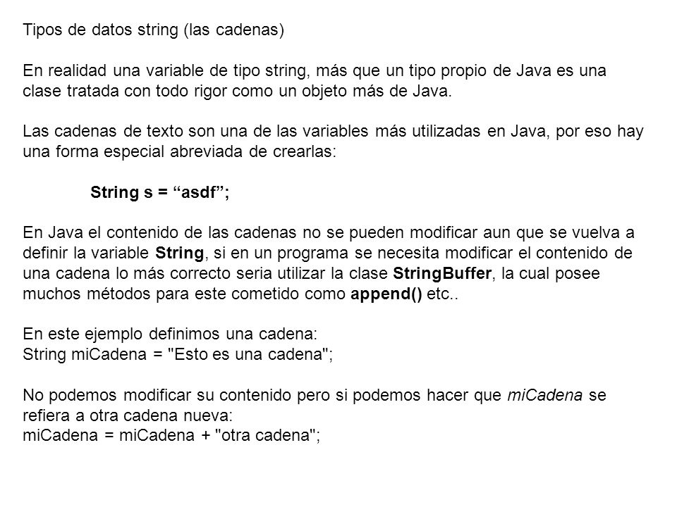 Tipos de datos string (las cadenas) En realidad una variable de tipo string, más que un tipo propio de Java es una clase tratada con todo rigor como un objeto más de Java.