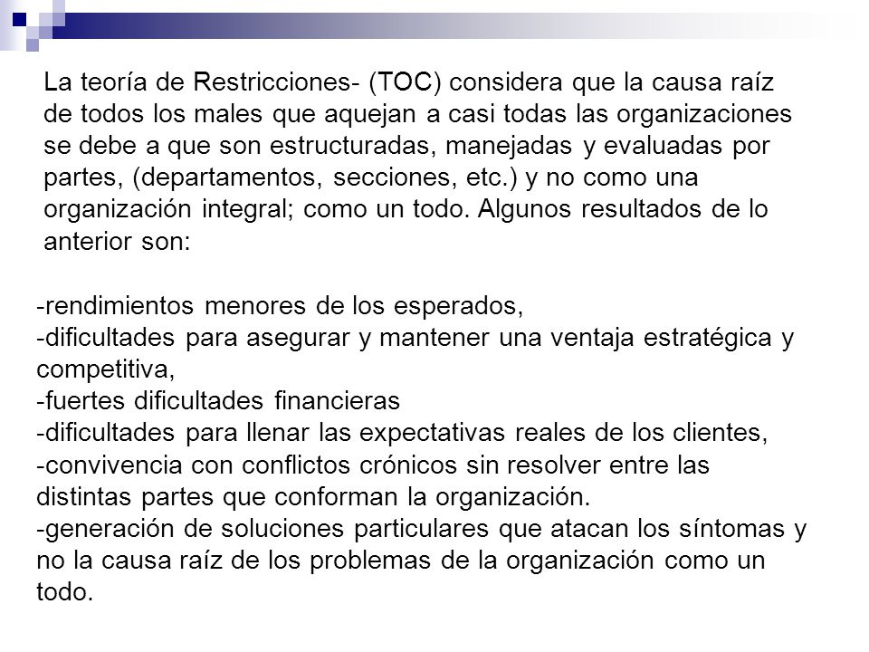 La teoría de Restricciones- (TOC) considera que la causa raíz de todos los males que aquejan a casi todas las organizaciones se debe a que son estructuradas, manejadas y evaluadas por partes, (departamentos, secciones, etc.) y no como una organización integral; como un todo. Algunos resultados de lo anterior son: