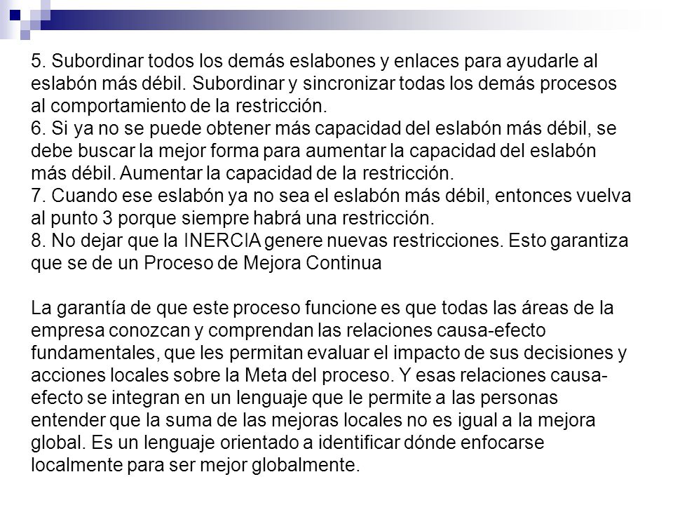 5. Subordinar todos los demás eslabones y enlaces para ayudarle al eslabón más débil. Subordinar y sincronizar todas los demás procesos al comportamiento de la restricción. 6. Si ya no se puede obtener más capacidad del eslabón más débil, se debe buscar la mejor forma para aumentar la capacidad del eslabón más débil. Aumentar la capacidad de la restricción. 7. Cuando ese eslabón ya no sea el eslabón más débil, entonces vuelva al punto 3 porque siempre habrá una restricción. 8. No dejar que la INERCIA genere nuevas restricciones. Esto garantiza que se de un Proceso de Mejora Continua