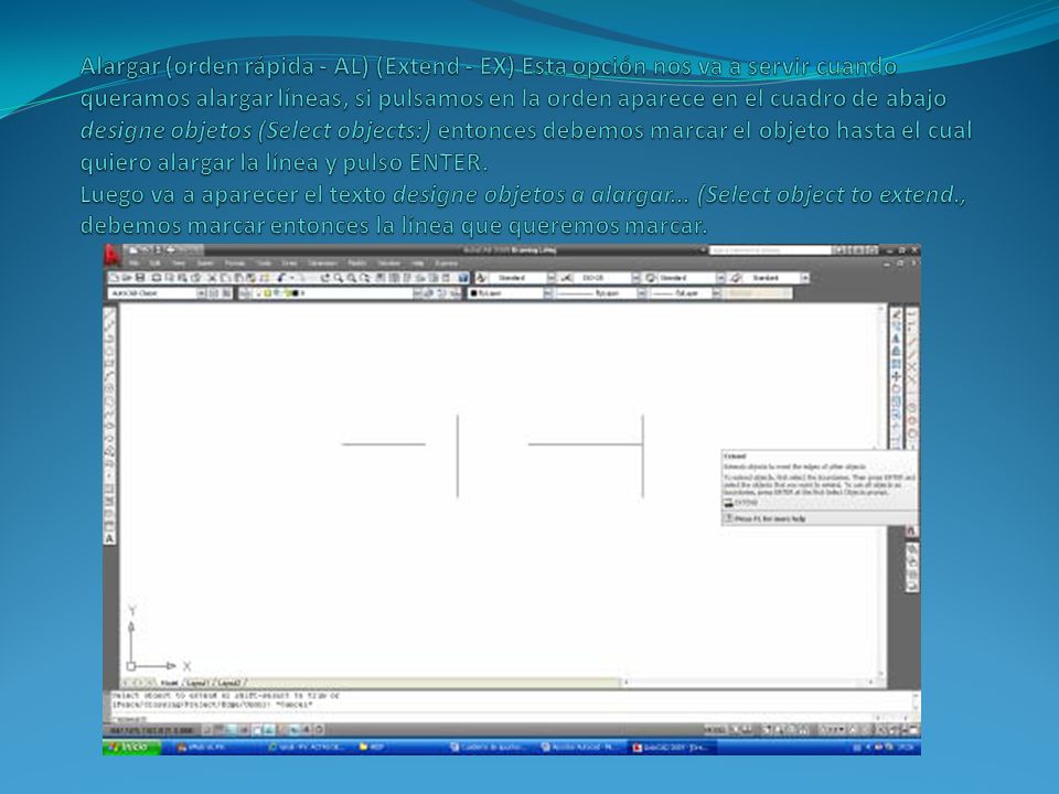 Alargar (orden rápida - AL) (Extend - EX) Esta opción nos va a servir cuando queramos alargar líneas, si pulsamos en la orden aparece en el cuadro de abajo designe objetos (Select objects:) entonces debemos marcar el objeto hasta el cual quiero alargar la línea y pulso ENTER.