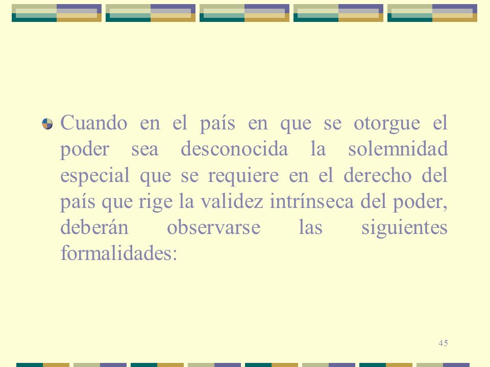 Cuando en el país en que se otorgue el poder sea desconocida la solemnidad especial que se requiere en el derecho del país que rige la validez intrínseca del poder, deberán observarse las siguientes formalidades:
