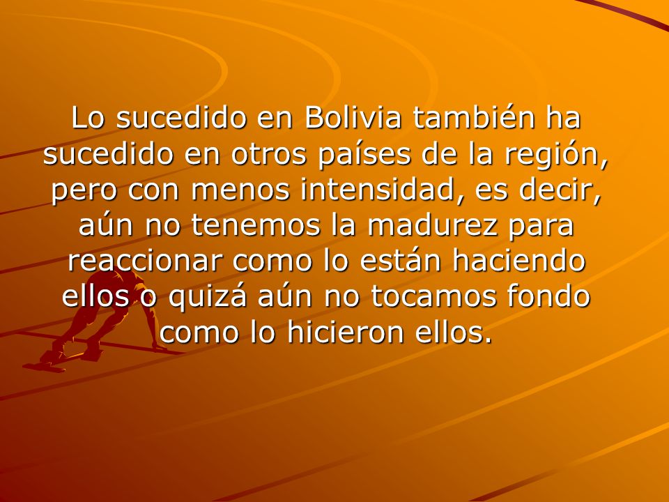 Lo sucedido en Bolivia también ha sucedido en otros países de la región, pero con menos intensidad, es decir, aún no tenemos la madurez para reaccionar como lo están haciendo ellos o quizá aún no tocamos fondo como lo hicieron ellos.