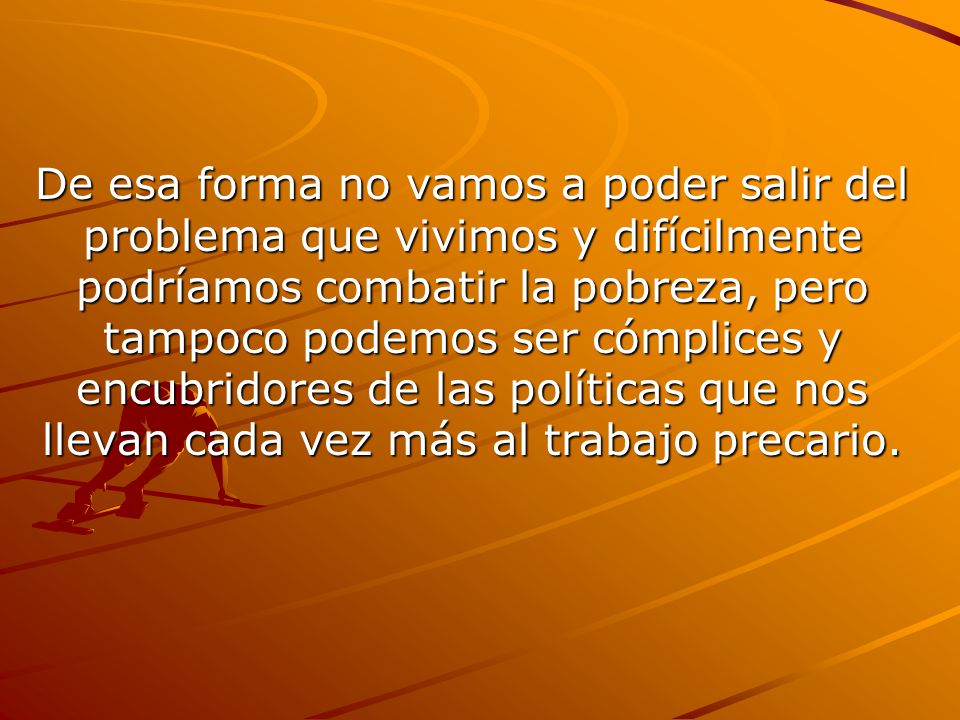 De esa forma no vamos a poder salir del problema que vivimos y difícilmente podríamos combatir la pobreza, pero tampoco podemos ser cómplices y encubridores de las políticas que nos llevan cada vez más al trabajo precario.