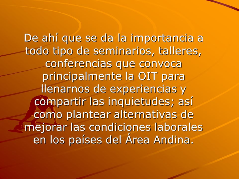 De ahí que se da la importancia a todo tipo de seminarios, talleres, conferencias que convoca principalmente la OIT para llenarnos de experiencias y compartir las inquietudes; así como plantear alternativas de mejorar las condiciones laborales en los países del Área Andina.