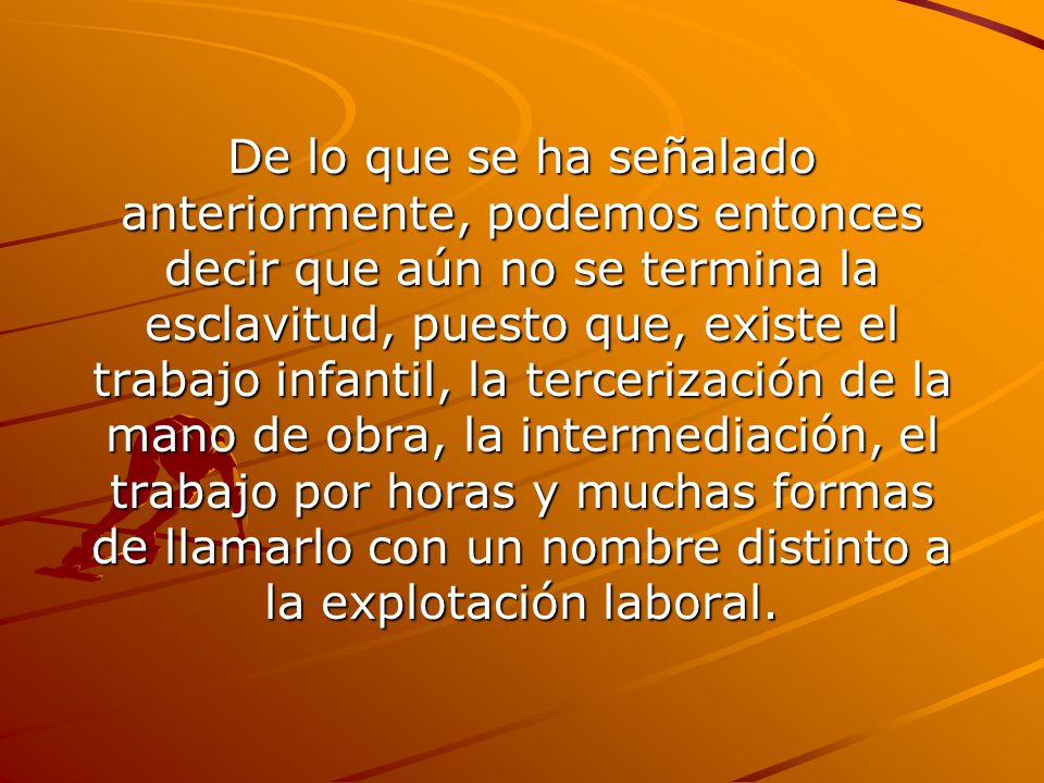 De lo que se ha señalado anteriormente, podemos entonces decir que aún no se termina la esclavitud, puesto que, existe el trabajo infantil, la tercerización de la mano de obra, la intermediación, el trabajo por horas y muchas formas de llamarlo con un nombre distinto a la explotación laboral.