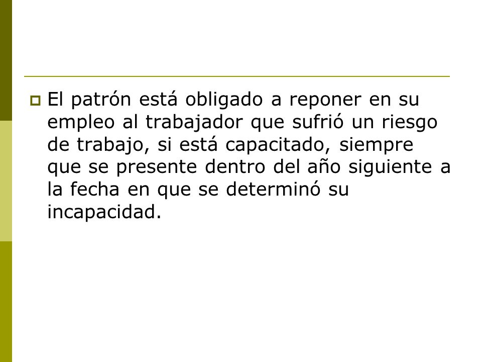 El patrón está obligado a reponer en su empleo al trabajador que sufrió un riesgo de trabajo, si está capacitado, siempre que se presente dentro del año siguiente a la fecha en que se determinó su incapacidad.