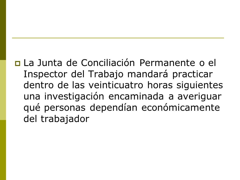 La Junta de Conciliación Permanente o el Inspector del Trabajo mandará practicar dentro de las veinticuatro horas siguientes una investigación encaminada a averiguar qué personas dependían económicamente del trabajador