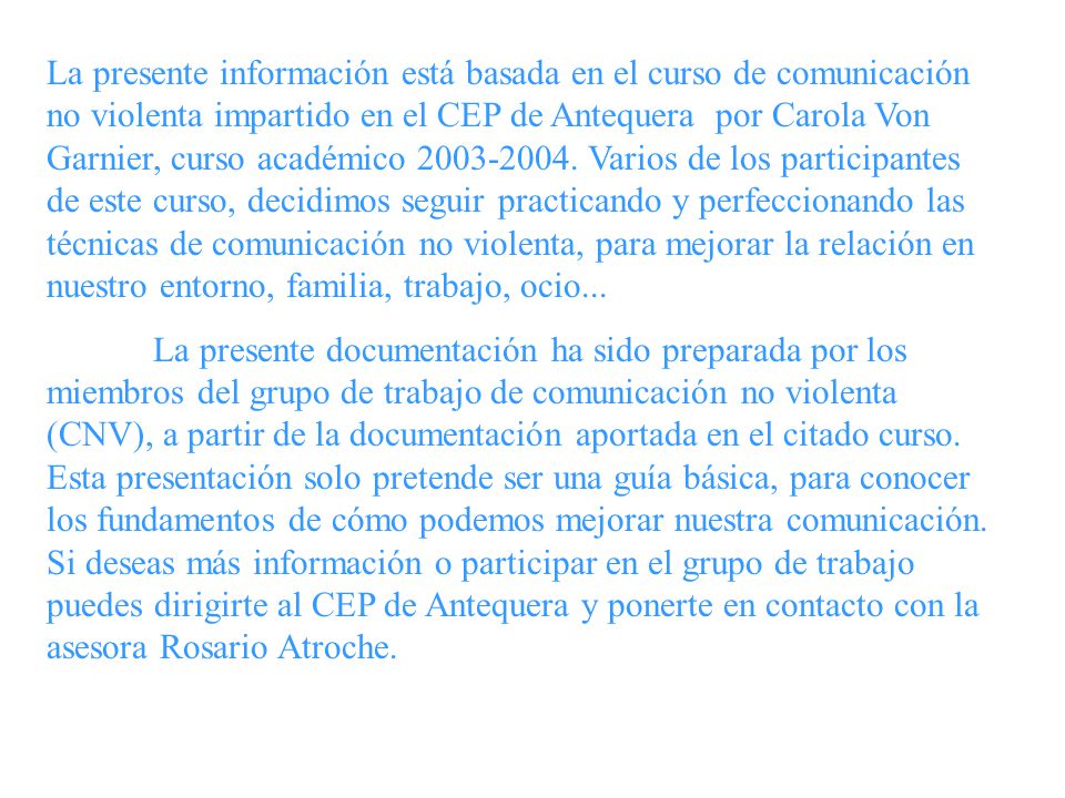 La presente información está basada en el curso de comunicación no violenta impartido en el CEP de Antequera por Carola Von Garnier, curso académico Varios de los participantes de este curso, decidimos seguir practicando y perfeccionando las técnicas de comunicación no violenta, para mejorar la relación en nuestro entorno, familia, trabajo, ocio...