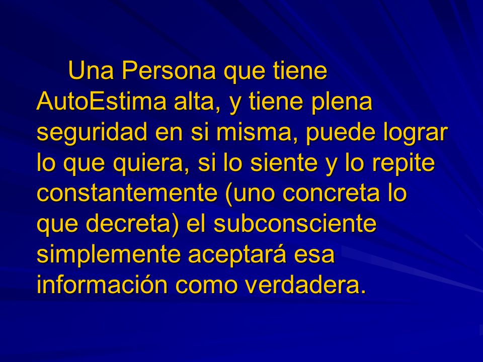 Una Persona que tiene AutoEstima alta, y tiene plena seguridad en si misma, puede lograr lo que quiera, si lo siente y lo repite constantemente (uno concreta lo que decreta) el subconsciente simplemente aceptará esa información como verdadera.
