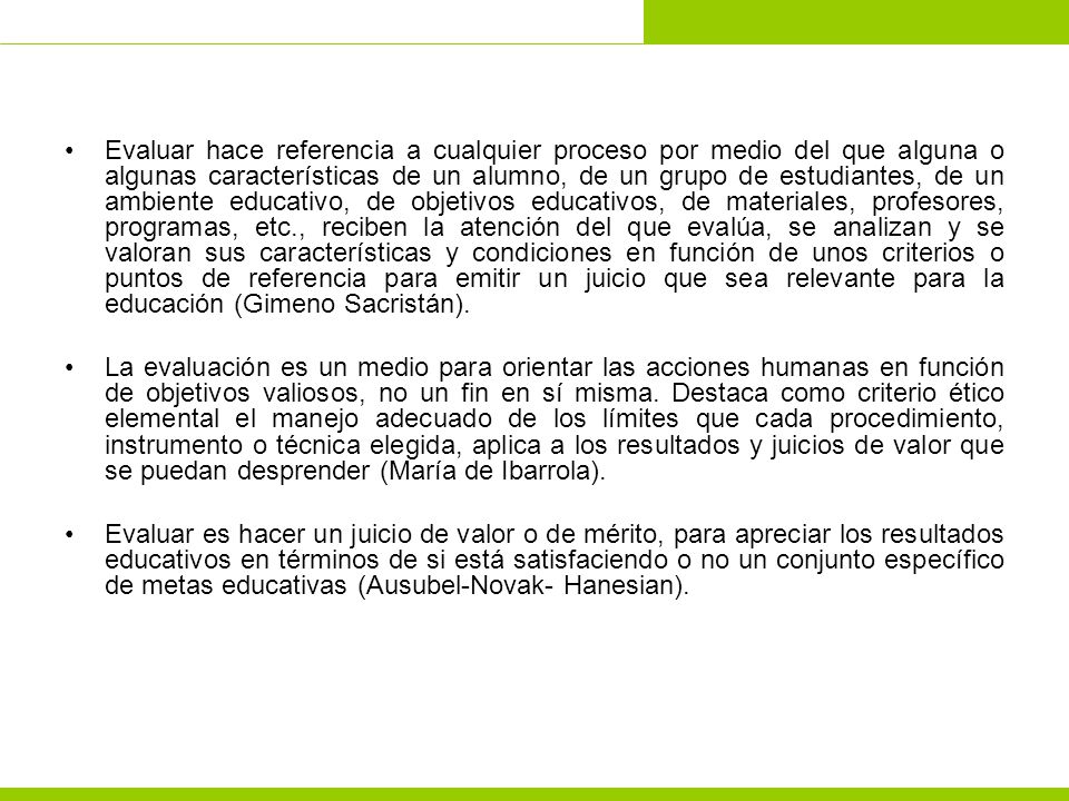 Evaluar hace referencia a cualquier proceso por medio del que alguna o algunas características de un alumno, de un grupo de estudiantes, de un ambiente educativo, de objetivos educativos, de materiales, profesores, programas, etc., reciben la atención del que evalúa, se analizan y se valoran sus características y condiciones en función de unos criterios o puntos de referencia para emitir un juicio que sea relevante para la educación (Gimeno Sacristán).