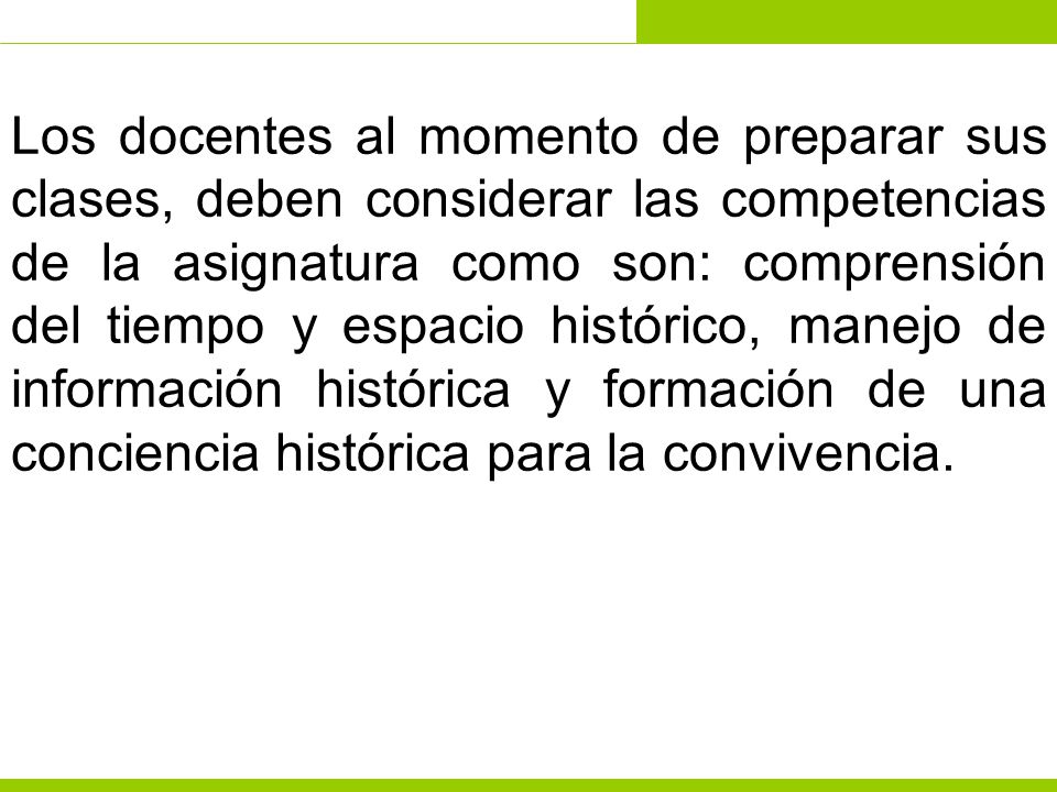 Los docentes al momento de preparar sus clases, deben considerar las competencias de la asignatura como son: comprensión del tiempo y espacio histórico, manejo de información histórica y formación de una conciencia histórica para la convivencia.