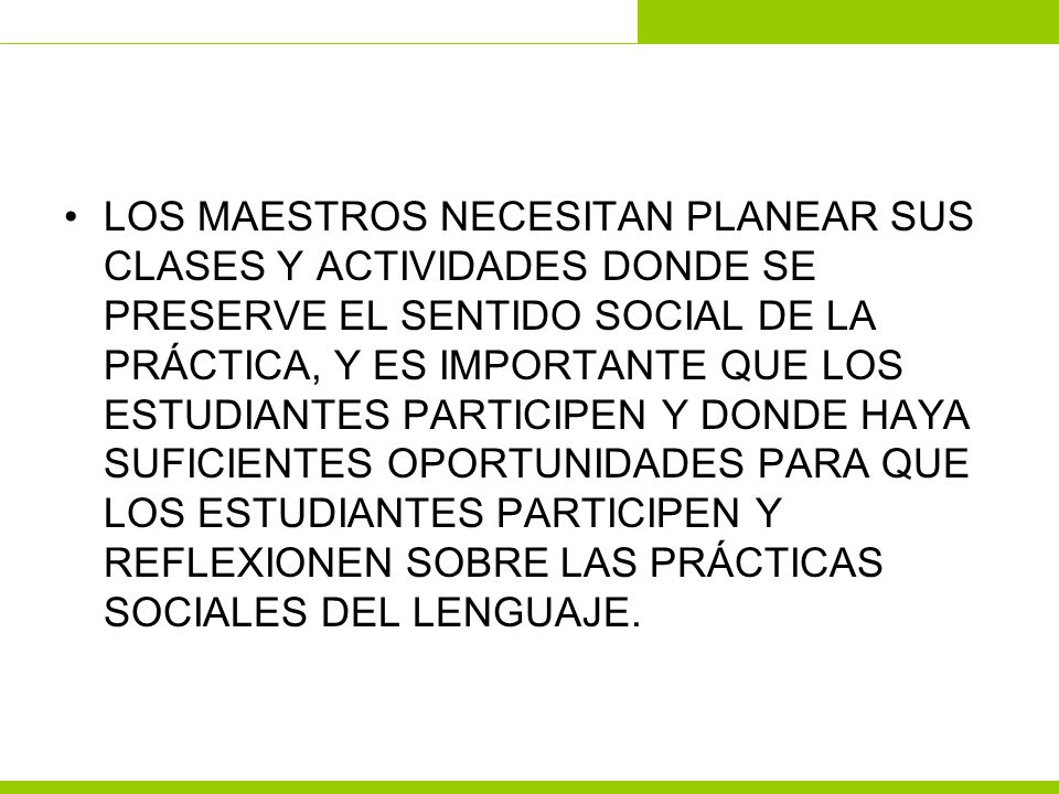 LOS MAESTROS NECESITAN PLANEAR SUS CLASES Y ACTIVIDADES DONDE SE PRESERVE EL SENTIDO SOCIAL DE LA PRÁCTICA, Y ES IMPORTANTE QUE LOS ESTUDIANTES PARTICIPEN Y DONDE HAYA SUFICIENTES OPORTUNIDADES PARA QUE LOS ESTUDIANTES PARTICIPEN Y REFLEXIONEN SOBRE LAS PRÁCTICAS SOCIALES DEL LENGUAJE.